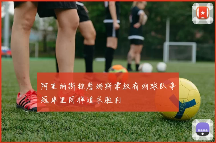 阿里纳斯称詹姆斯掌权有利球队争冠库里同样追求胜利