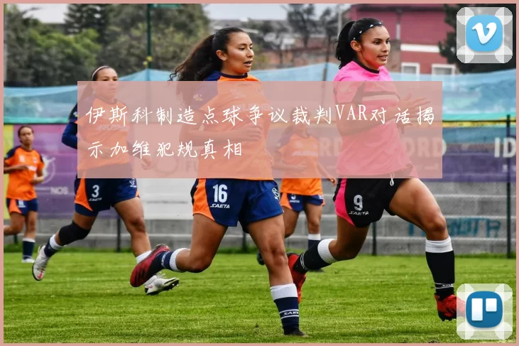 伊斯科制造点球争议裁判VAR对话揭示加维犯规真相