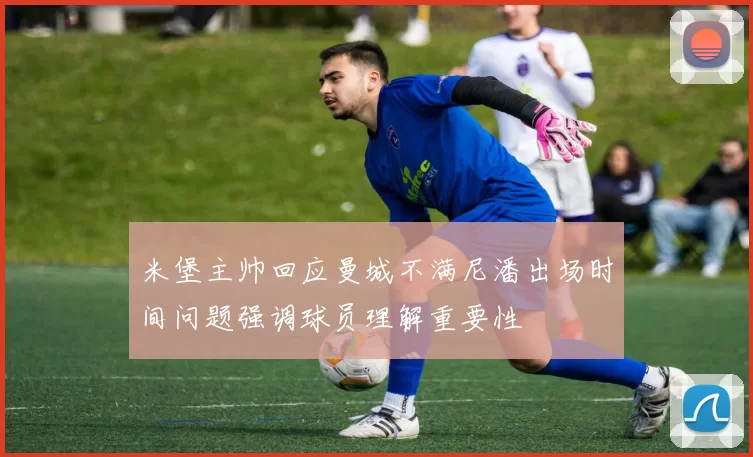 米堡主帅回应曼城不满尼潘出场时间问题强调球员理解重要性