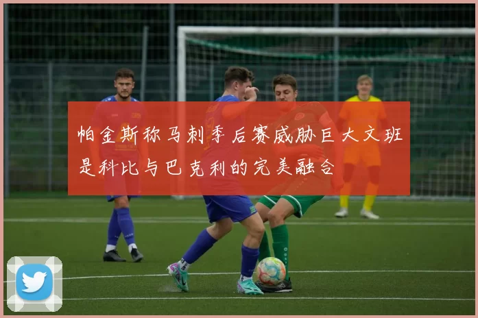 帕金斯称马刺季后赛威胁巨大文班是科比与巴克利的完美融合